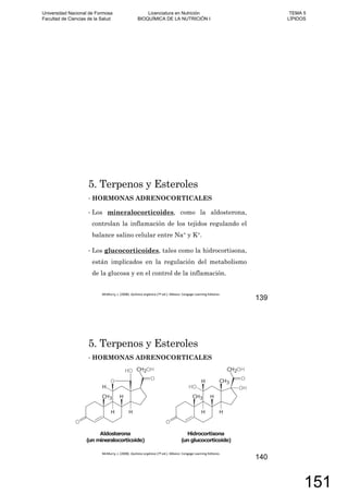 5. Terpenos y Esteroles
HORMONAS ADRENOCORTICALES
Los mineralocorticoides, como la aldosterona,
controlan la inflamación de los tejidos regulando el
balance salino celular entre Na+ y K+.
Los glucocorticoides, tales como la hidrocortisona,
están implicados en la regulación del metabolismo
de la glucosa y en el control de la inflamación.
139
5. Terpenos y Esteroles
HORMONAS ADRENOCORTICALES
140
Universidad Nacional de Formosa
Facultad de Ciencias de la Salud
Licenciatura en Nutrición
BIOQUÍMICA DE LA NUTRICIÓN I
TEMA 5
LÍPIDOS
151
 