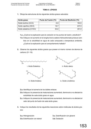 TEMA 5: LÍPIDOS
1. Dibuje las estructuras de los siguientes ácidos grasos saturados:
Ácido graso Punto de Fusión (ºC) Punto de Ebullición (ºC)
Ácido butírico (C4:0) -5,9 163,5
Ácido caprílico (C8:0) 16,7 237,0
Ácido esteárico (C18:0) 63,0 351,0
1.a. ¿Cuál es la explicación para la variación en los puntos de fusión y ebullición?
1.b. Indique si el aumento en la longitud de la cadena hidrocarbonada produce cam-
bios en la solubilidad en agua de cada compuesto a temperatura ambiente.
¿Cuál es la explicación para el comportamiento hallado?
2. Observe los siguientes ácidos grasos que poseen el mismo número de átomos de
carbono (C= 18):
O
OH
i. Ácido Esteárico
OH
O
ii. Ácido oleico
OH
O
iii. Ácido linoleico
OH
O
iv. Ácido Linolénico
2.a. Identifique la isomería de los dobles enlaces
2.b. Indique si la presencia de insaturaciones aumentará, disminuirá o no afectará la
solubilidad de cada ácido graso en agua.
2.c. Indique si la presencia de insaturaciones aumentará, disminuirá o no afectará el
valor del punto de fusión de cada ácido graso.
3. Indique los resultados de las siguientes reacciones sobre moléculaa de ácidos gra-
sos:
3.a. Hidrogenación
3.b. Esterificación con etanol
3.c. Esterificación con glicerol
3.d. Oxidación
Universidad Nacional de Formosa
Facultad de Ciencias de la Salud
Licenciatura en Nutrición
BIOQUÍMICA DE LA NUTRICIÓN I
TEMA 5
LÍPIDOS
153
 