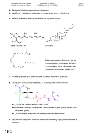 4. Explique el efecto emulsionante de los jabones
5. Identifique y describa las principales funciones de los mono y diglicéridos
6. Identifique la familia a la que pertenecen los siguientes lípidos:
OH
CH3
CH3CH3
CH3 CH3
Retinol (Vitamina A) Colesterol
Ácido araquidónico (Precursor de las
prostaglandinas, importantes señaliza-
dores celulares de la inflamación, coa-
gulación de la sangre en heridas, etc.)
7. Identifique los dos tipos de fosfolípidos. Ilustre un ejemplo de cada uno.
8. La siguiente estructura corresponde a la cefalina (fosfatidiletanolamina):
8.a. ¿A qué tipo de biomolécula corresponde?
8.b. Identifique cada una de las partes constituyentes (ácidos grasos, fosfato, ami-
noalcohol, glicerol).
8.c. ¿Cuántos tipos de enlaces tipo éster reconoce en la estructura?
9. Esquematice los tipos de hormonas esteroides humanas y explique brevemente sus
funciones.
Universidad Nacional de Formosa
Facultad de Ciencias de la Salud
Licenciatura en Nutrición
BIOQUÍMICA DE LA NUTRICIÓN I
TEMA 5
LÍPIDOS
154
 