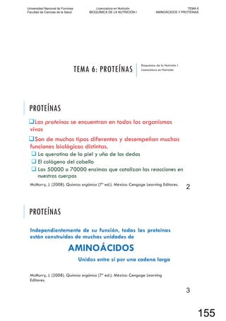 TEMA 6: PROTEÍNAS
Bioquímica de la Nutrición I
Licenciatura en Nutrición
PROTEÍNAS
Las proteínas se encuentran en todos los organismos
vivos
Son de muchos tipos diferentes y desempeñan muchas
funciones biológicas distintas.
La queratina de la piel y uña de los dedos
El colágeno del cabello
Las 50000 o 70000 enzimas que catalizan las reacciones en
nuestros cuerpos
McMurry, J. (2008). Química orgánica (7º ed.). México: Cengage Learning Editores.
2
PROTEÍNAS
Independientemente de su función, todas las proteínas
están construidas de muchas unidades de
AMINOÁCIDOS
Unidos entre sí por una cadena larga
McMurry, J. (2008). Química orgánica (7º ed.). México: Cengage Learning
Editores.
3
Universidad Nacional de Formosa
Facultad de Ciencias de la Salud
Licenciatura en Nutrición
BIOQUÍMICA DE LA NUTRICIÓN I
TEMA 6
AMINOÁCIDOS Y PROTEÍNAS
155
 