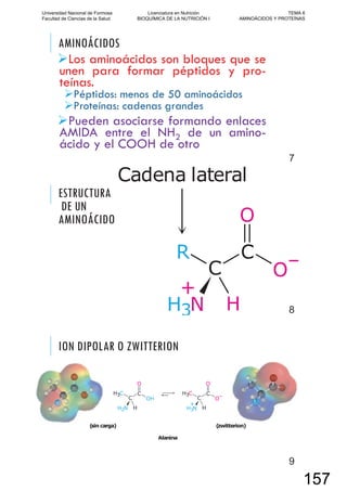 AMINOÁCIDOS
Los aminoácidos son bloques que se
unen para formar péptidos y pro-
teínas.
Péptidos: menos de 50 aminoácidos
Proteínas: cadenas grandes
Pueden asociarse formando enlaces
AMIDA entre el NH2 de un amino-
ácido y el COOH de otro
7
ESTRUCTURA
DE UN
AMINOÁCIDO
8
ION DIPOLAR O ZWITTERION
9
Universidad Nacional de Formosa
Facultad de Ciencias de la Salud
Licenciatura en Nutrición
BIOQUÍMICA DE LA NUTRICIÓN I
TEMA 6
AMINOÁCIDOS Y PROTEÍNAS
157
 