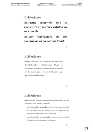 3. Soluciones
Solvente: sustancia que se
encuentra en mayor cantidad en
la solución.
Soluto: Cualquiera de las
sustancias en menor cantidad.
37
3. Soluciones
• Serán estudiadas en particular las soluciones
líquido-líquido y sólido-líquido. Quizá no
sorprenda demasiado que el disolvente líquido
en la mayor parte de las disoluciones que
estudiaremos es el agua.
38
3. Soluciones
• Los químicos también diferencian las disoluciones por su
capacidad para disolver un soluto.
Una disolución saturada contiene la máxima cantidad
de un soluto que se disuelve en un disolvente en
particular, a una temperatura específica.
Una disolución no saturada contiene menor cantidad
de soluto que la que es capaz de disolver.
39
Universidad Nacional de Formosa
Facultad de Ciencias de la Salud
Licenciatura en Nutrición
BIOQUÍMICA DE LA NUTRICIÓN I
TEMA 1
ELEMENTOS BIÓGENOS Y AGUA
17
 