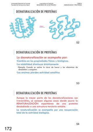 DESNATURALIZACIÓN DE PROTEÍNAS
52
DESNATURALIZACIÓN DE PROTEÍNAS
La desnaturalización se acompaña por:
Cambios en las propiedades físicas y biológicas
La solubilidad disminuye drásticamente
Ejemplo: Cuando se cocina la clara de huevo y las albúminas de
desdoblan y coagulan.
Las enzimas pierden actividad catalítica
53
DESNATURALIZACIÓN DE PROTEÍNAS
Aunque la mayor parte de las desnaturalizaciones son
irreversibles, se conocen algunos casos donde ocurre la
RENATURALIZACIÓN espontánea de una proteína
desdoblada a una estructura terciaria estable.
La renaturalización se acompaña por una recuperación
total de la actividad biológica.
54
Universidad Nacional de Formosa
Facultad de Ciencias de la Salud
Licenciatura en Nutrición
BIOQUÍMICA DE LA NUTRICIÓN I
TEMA 6
AMINOÁCIDOS Y PROTEÍNAS
172
 