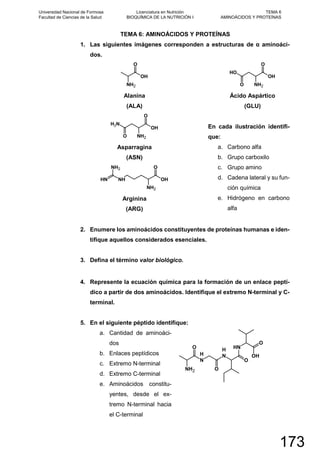 TEMA 6: AMINOÁCIDOS Y PROTEÍNAS
1. Las siguientes imágenes corresponden a estructuras de α aminoáci-
dos.
O
NH2
OH
Alanina
(ALA)
O
O
NH2
NH2
OH
Asparragina
(ASN)
NH
O
NH
NH2
NH2
OH
Arginina
(ARG)
OH
OH
NH2O
O
Ácido Aspártico
(GLU)
En cada ilustración identifi-
que:
a. Carbono alfa
b. Grupo carboxilo
c. Grupo amino
d. Cadena lateral y su fun-
ción química
e. Hidrógeno en carbono
alfa
2. Enumere los aminoácidos constituyentes de proteínas humanas e iden-
tifique aquellos considerados esenciales.
3. Defina el término valor biológico.
4. Represente la ecuación química para la formación de un enlace peptí-
dico a partir de dos aminoácidos. Identifique el extremo N-terminal y C-
terminal.
5. En el siguiente péptido identifique:
a. Cantidad de aminoáci-
dos
b. Enlaces peptídicos
c. Extremo N-terminal
d. Extremo C-terminal
e. Aminoácidos constitu-
yentes, desde el ex-
tremo N-terminal hacia
el C-terminal
OH
O
NH2 O
N
H
O
N
H
O
NH
Universidad Nacional de Formosa
Facultad de Ciencias de la Salud
Licenciatura en Nutrición
BIOQUÍMICA DE LA NUTRICIÓN I
TEMA 6
AMINOÁCIDOS Y PROTEÍNAS
173
 