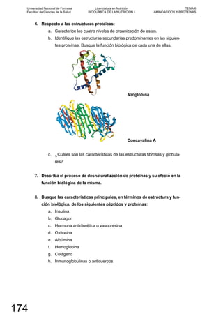 6. Respecto a las estructuras proteicas:
a. Caracterice los cuatro niveles de organización de estas.
b. Identifique las estructuras secundarias predominantes en las siguien-
tes proteínas. Busque la función biológica de cada una de ellas.
Mioglobina
Concavalina A
c. ¿Cuáles son las características de las estructuras fibrosas y globula-
res?
7. Describa el proceso de desnaturalización de proteínas y su efecto en la
función biológica de la misma.
8. Busque las características principales, en términos de estructura y fun-
ción biológica, de los siguientes péptidos y proteínas:
a. Insulina
b. Glucagon
c. Hormona antidiurética o vasopresina
d. Oxitocina
e. Albúmina
f. Hemoglobina
g. Colágeno
h. Inmunoglobulinas o anticuerpos
Universidad Nacional de Formosa
Facultad de Ciencias de la Salud
Licenciatura en Nutrición
BIOQUÍMICA DE LA NUTRICIÓN I
TEMA 6
AMINOÁCIDOS Y PROTEÍNAS
174
 