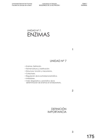 UNIDAD Nº 7.
ENZIMAS
1
UNIDAD Nº 7
Enzimas. Definición.
Nomenclatura y clasificación.
Estructura, función y mecanismo.
Cofactores.
Regulación de la actividad enzimática.
Inhibidores.
Valor diagnóstico y pronóstico de la
determinación de enzimas en el laboratorio.
2
DEFINICIÓN
IMPORTANCIA
3
Universidad Nacional de Formosa
Facultad de Ciencias de la Salud
Licenciatura en Nutrición
BIOQUÍMICA DE LA NUTRICIÓN I
TEMA 7
ENZIMAS
175
 