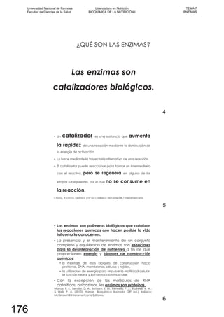 ¿QUÉ SON LAS ENZIMAS?
Las enzimas son
catalizadores biológicos.
4
Un catalizador es una sustancia que aumenta
la rapidez de una reacción mediante la disminución de
la energía de activación.
Lo hace mediante la trayectoria alternativa de una reacción.
El catalizador puede reaccionar para formar un intermediario
con el reactivo, pero se regenera en alguna de las
etapas subsiguientes, por lo que no se consume en
la reacción.
Chang, R. (2010). Química (10º ed.). México: McGraw-Hill / Interamericana.
5
Las enzimas son polímeros biológicos que catalizan
las reacciones químicas que hacen posible la vida
tal como la conocemos.
La presencia y el mantenimiento de un conjunto
completo y equilibrado de enzimas son esenciales
para la desintegración de nutrientes a fin de que
proporcionen energía y bloques de construcción
químicos:
El montaje de esos bloques de construcción hacia
proteínas, DNA, membranas, células y tejidos,
la utilización de energía para impulsar la motilidad celular,
la función neural y la contracción muscular.
Con la excepción de las moléculas de RNA
catalíticas, o ribozimas, las enzimas son proteínas.
Murray, R. K., Bender, D. A., Botham, K. M., Kennelly, P. J., Rodwell, V. W.,
& Weil, P. A. (2010). Harper. Bioquímica Ilustrada (28º ed.). México:
McGraw-Hill Interamericana Editores.
6
Universidad Nacional de Formosa
Facultad de Ciencias de la Salud
Licenciatura en Nutrición
BIOQUÍMICA DE LA NUTRICIÓN I
TEMA 7
ENZIMAS
176
 