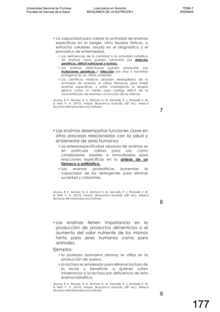 La capacidad para valorar la actividad de enzimas
específicas en la sangre, otros líquidos hísticos, o
extractos celulares, ayuda en el diagnóstico y el
pronóstico de enfermedad.
Las deficiencias de la cantidad o la actividad catalítica
de enzimas clave pueden sobrevenir por defectos
genéticos, déficit nutricional o toxinas.
Las enzimas defectuosas pueden producirse por
mutaciones genéticas o infección por virus o bacterias
patógenos (p. ej., Vibrio cholerae).
Los científicos médicos abordan desequilibrios de la
actividad de enzimas al utilizar fármacos para inhibir
enzimas específicas, y están investigando la terapia
génica como un medio para corregir déficit de la
concentración de enzimas o la función de las mismas.
Murray, R. K., Bender, D. A., Botham, K. M., Kennelly, P. J., Rodwell, V. W.,
& Weil, P. A. (2010). Harper. Bioquímica Ilustrada (28º ed.). México:
McGraw-Hill Interamericana Editores.
7
Las enzimas desempeñar funciones clave en
otros procesos relacionados con la salud y
el bienestar de seres humanos:
La estereoespecificidad absoluta de enzimas es
en particular valiosa para uso como
catalizadores solubles o inmovilizados para
reacciones específicas en la síntesis de un
fármaco o antibiótico.
Las enzimas proteolíticas aumentan la
capacidad de los detergentes para eliminar
suciedad y colorantes.
Murray, R. K., Bender, D. A., Botham, K. M., Kennelly, P. J., Rodwell, V. W.,
& Weil, P. A. (2010). Harper. Bioquímica Ilustrada (28º ed.). México:
McGraw-Hill Interamericana Editores.
8
Las enzimas tienen importancia en la
producción de productos alimenticios o el
aumento del valor nutriente de los mismos
tanto para seres humanos como para
animales.
Ejemplos:
la proteasa quimosina (renina) se utiliza en la
producción de quesos,
la lactasa es empleada para eliminar lactosa de
la leche y beneficiar a quienes sufren
intolerancia a la lactosa por deficiencia de esta
enzima hidrolítica.
Murray, R. K., Bender, D. A., Botham, K. M., Kennelly, P. J., Rodwell, V. W.,
& Weil, P. A. (2010). Harper. Bioquímica Ilustrada (28º ed.). México:
McGraw-Hill Interamericana Editores.
9
Universidad Nacional de Formosa
Facultad de Ciencias de la Salud
Licenciatura en Nutrición
BIOQUÍMICA DE LA NUTRICIÓN I
TEMA 7
ENZIMAS
177
 