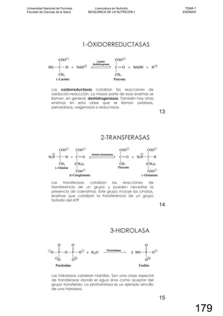 1-ÓXIDORREDUCTASAS
Las oxidorreductasas catalizan las reacciones de
oxidación-reducción. La mayor parte de esas enzimas se
llaman, en general, deshidrogenasas. También hay otras
enzimas en esta clase que se llaman oxidasas,
peroxidasas, oxigenasas o reductasas.
13
2-TRANSFERASAS
Las transferasas catalizan las reacciones de
transferencia de un grupo y pueden necesitar la
presencia de coenzimas. Este grupo incluye las cinasas,
enzimas que catalizan la transferencia de un grupo
fosforilo del ATP.
14
3-HIDROLASA
Las hidrolasas catalizan hidrólisis. Son una clase especial
de transferasas donde el agua sirve como aceptor del
grupo transferido. La pirofosfatasa es un ejemplo sencillo
de una hidrolasa.
15
Universidad Nacional de Formosa
Facultad de Ciencias de la Salud
Licenciatura en Nutrición
BIOQUÍMICA DE LA NUTRICIÓN I
TEMA 7
ENZIMAS
179
 