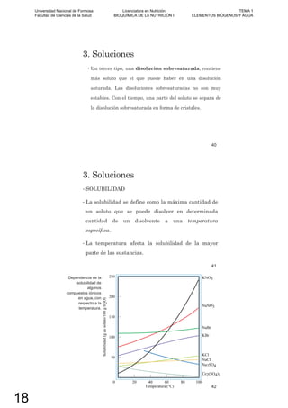 3. Soluciones
Un tercer tipo, una disolución sobresaturada, contiene
más soluto que el que puede haber en una disolución
saturada. Las disoluciones sobresaturadas no son muy
estables. Con el tiempo, una parte del soluto se separa de
la disolución sobresaturada en forma de cristales.
40
3. Soluciones
• SOLUBILIDAD
• La solubilidad se define como la máxima cantidad de
un soluto que se puede disolver en determinada
cantidad de un disolvente a una temperatura
específica.
• La temperatura afecta la solubilidad de la mayor
parte de las sustancias.
41
Dependencia de la
solubilidad de
algunos
compuestos iónicos
en agua, con
respecto a la
temperatura.
42
Universidad Nacional de Formosa
Facultad de Ciencias de la Salud
Licenciatura en Nutrición
BIOQUÍMICA DE LA NUTRICIÓN I
TEMA 1
ELEMENTOS BIÓGENOS Y AGUA
18
 