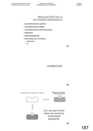 REGULACIÓN DE LA
ACTIVIDAD ENZIMÁTICA
CONCENTRACIÓN DE SUSTRATO
CONCENTRACIÓN DE ENZIMA
CONCENTRACIÓN DE OTRAS SUSTANCIAS
HORMONAS
NEUROTRANSMISORES
AFECTACIÓN DE LA ACTIVIDAD:
TEMPERATURA
pH
37
INHIBIDORES
38
39
Universidad Nacional de Formosa
Facultad de Ciencias de la Salud
Licenciatura en Nutrición
BIOQUÍMICA DE LA NUTRICIÓN I
TEMA 7
ENZIMAS
187
 