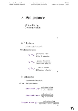 3. Soluciones
Unidades de
Concentración
43
3. Soluciones
Unidades de Concentración
• Unidades físicas:
% P
P =
gramos de soluto
100 g de solución
% P =
gramos de soluto
100 mL de solución
% V
V =
mL de soluto
100 mL de solución
44
3. Soluciones
Unidades de Concentración
• Unidades químicas:
Molaridad (M) =
moles de soluto
1 L de solución
Molalidad (m) =
moles de soluto
1 kg de solución
Fracción Molar =
moles de soluto
moles totales de solución
45
Universidad Nacional de Formosa
Facultad de Ciencias de la Salud
Licenciatura en Nutrición
BIOQUÍMICA DE LA NUTRICIÓN I
TEMA 1
ELEMENTOS BIÓGENOS Y AGUA
19
 