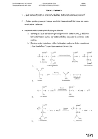 TEMA 7: ENZIMAS
1. ¿Cuál es la definición de enzima? ¿Qué tipo de biomolécula la componen?
2. ¿Cuáles son los grupos en los que se dividen las enzimas? Mencione las carac-
terísticas de cada uno.
3. Dadas las reacciones químicas abajo ilustradas:
a. Identifique a cuál de los seis grupos pertenece cada enzima, y describa
la transformación sufrida por cada sustrato a causa de la acción de cada
enzima.
b. Reconozca los cofactores (si los hubiera) en cada una de las reacciones
y describa la función que desempeña en la reacción.
i.
ii.
iii.
iv.
Universidad Nacional de Formosa
Facultad de Ciencias de la Salud
Licenciatura en Nutrición
BIOQUÍMICA DE LA NUTRICIÓN I
TEMA 7
ENZIMAS
191
 