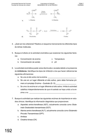 v.
vi.
4. ¿Qué son los cofactores? Realice un esquema mencionando los diferentes tipos
de dichas moléculas.
5. Busque el efecto en la actividad enzimática que ocasionan los siguientes facto-
res:
a. Concentración de enzima
b. Concentración de sutrato
c. Temperatura
d. pH
6. La actividad enzimática puede verse disminuida o anulada debido a la presencia
de inhibidores. Identifique los tipos de inhibición a los que hacen referencia las
siguientes afirmaciones:
a. Se une al sitio activo de la enzima _____________________________
b. Se une en un lugar diferente al sitio activo, pero debe formarse pri-
mero el complejo Enzima – Sustrato (E- S) _____________________
c. Se une a la enzima en un lugar diferente al sitio activo. Inhibe la actividad
catalítica independientemente de que el sustrato se haya unido a la en-
zima o no. ________________________________________________
7. Busque la actividad que realizan las siguientes enzimas de importancia en estu-
dios clínicos. Identifique la información diagnóstica que proporcionan.
a. Aspartato amino-transferasa (AST), actualmente conocida como Gluta-
mato Oxalacetato transaminasa (GOT)
b. Alanina amino-transferasa (ALT), actualmente conocida como Glutamato
Piruvato Transaminasa (GPT)
c. Amilasa
d. Creatina kinasa (CK)
Universidad Nacional de Formosa
Facultad de Ciencias de la Salud
Licenciatura en Nutrición
BIOQUÍMICA DE LA NUTRICIÓN I
TEMA 7
ENZIMAS
192
 