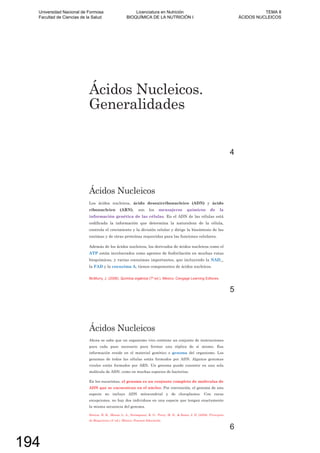 Ácidos Nucleicos.
Generalidades
4
Ácidos Nucleicos
Los ácidos nucleicos, ácido desoxirribonucleico (ADN) y ácido
ribonucleico (ARN), son los mensajeros químicos de la
información genética de las células. En el ADN de las células está
codificada la información que determina la naturaleza de la célula,
controla el crecimiento y la división celular y dirige la biosíntesis de las
enzimas y de otras proteínas requeridas para las funciones celulares.
Además de los ácidos nucleicos, los derivados de ácidos nucleicos como el
ATP están involucrados como agentes de fosforilación en muchas rutas
bioquímicas, y varias coenzimas importantes, que incluyendo la NAD_,
la FAD y la coenzima A, tienen componentes de ácidos nucleicos.
Química orgánica
5
Ácidos Nucleicos
Ahora se sabe que un organismo vivo contiene un conjunto de instrucciones
para cada paso necesario para formar una réplica de sí mismo. Esa
información reside en el material genético o genoma del organismo. Los
genomas de todas las células están formados por ADN. Algunos genomas
virales están formados por ARN. Un genoma puede consistir en una sola
molécula de ADN, como en muchas especies de bacterias.
En los eucariotas, el genoma es un conjunto completo de moléculas de
ADN que se encuentran en el núcleo. Por convención, el genoma de una
especie no incluye ADN mitocondrial y de cloroplastos. Con raras
excepciones, no hay dos individuos en una especie que tengan exactamente
la misma secuencia del genoma.
Horton, H. R., Moran, L. A., Scrimgeour, K. G., Perry, M. D., & Rawn, J. D. (2008). Principios
de Bioquímica (4º ed.). México: Pearson Educación.
6
Universidad Nacional de Formosa
Facultad de Ciencias de la Salud
Licenciatura en Nutrición
BIOQUÍMICA DE LA NUTRICIÓN I
TEMA 8
ÁCIDOS NUCLEICOS
194
 