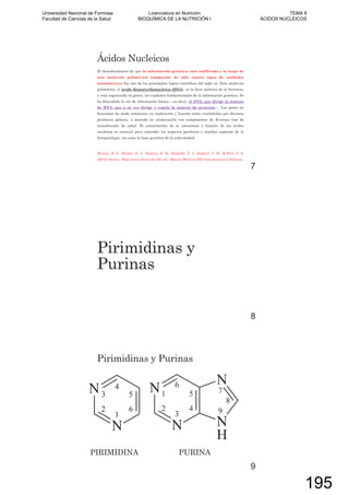Ácidos Nucleicos
El descubrimiento de que la información genética está codificada a lo largo de
una molécula polimérica compuesta de sólo cuatro tipos de unidades
monoméricas fue uno de los principales logros científicos del siglo xx. Esta molécula
polimérica, el ácido desoxirribonucleico (DNA), es la base química de la herencia,
y está organizada en genes, las unidades fundamentales de la información genética. Se
ha dilucidado la vía de información básica —es decir, el DNA, que dirige la síntesis
de RNA, que a su vez dirige y regula la síntesis de proteína—. Los genes no
funcionan de modo autónomo; su replicación y función están controladas por diversos
productos génicos, a menudo en colaboración con componentes de diversas vías de
transducción de señal. El conocimiento de la estructura y función de los ácidos
nucleicos es esencial para entender los aspectos genéticos y muchos aspectos de la
fisiopatología, así como la base genética de la enfermedad.
Murray, R. K., Bender, D. A., Botham, K. M., Kennelly, P. J., Rodwell, V. W., & Weil, P. A.
(2010). Harper. Bioquímica Ilustrada (28º ed.). México: McGraw-Hill Interamericana Editores.
7
Pirimidinas y
Purinas
8
Pirimidinas y Purinas
PIRIMIDINA PURINA
9
Universidad Nacional de Formosa
Facultad de Ciencias de la Salud
Licenciatura en Nutrición
BIOQUÍMICA DE LA NUTRICIÓN I
TEMA 8
ÁCIDOS NUCLEICOS
195
 