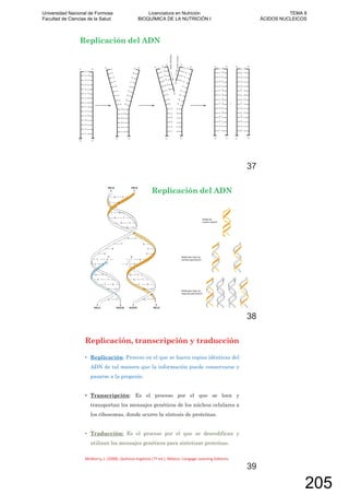Replicación del ADN
37
Replicación del ADN
38
Replicación, transcripción y traducción
Replicación: Proceso en el que se hacen copias idénticas del
ADN de tal manera que la información puede conservarse y
pasarse a la progenie.
Transcripción: Es el proceso por el que se leen y
transportan los mensajes genéticos de los núcleos celulares a
los ribosomas, donde ocurre la síntesis de proteínas.
Traducción: Es el proceso por el que se descodifican y
utilizan los mensajes genéticos para sintetizar proteínas.
39
Universidad Nacional de Formosa
Facultad de Ciencias de la Salud
Licenciatura en Nutrición
BIOQUÍMICA DE LA NUTRICIÓN I
TEMA 8
ÁCIDOS NUCLEICOS
205
 