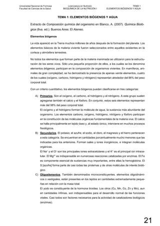 TEMA 1: ELEMENTOS BIÓGENOS Y AGUA
Extracto de Composición química del organismo en Blanco, A. (2007). Química Bioló-
gica (8va. ed.). Buenos Aires: El Ateneo.
Elementos biógenos
La vida apareció en la Tierra muchos millones de años después de la formación del planeta. Los
elementos básicos de la materia viviente fueron seleccionados entre aquellos existentes en la
corteza y atmósfera terrestres.
No todos los elementos que forman parte de la materia inanimada se utilizaron para la estructu-
ración de los seres vivos. Sólo una pequeña proporción de ellos, a los cuales se los denomina
elementos biógenos, participan en la composición de organismos vivientes. En mamíferos, ani-
males de gran complejidad, se ha demostrado la presencia de apenas veinte elementos, cuatro
de los cuales (oxígeno, carbono, hidrógeno y nitrógeno) representan alrededor del 96% del peso
corporal total.
Con un criterio cuantitativo, los elementos biógenos pueden clasificarse en tres categorías:
A) Primarios. Son el oxígeno, el carbono, el hidrógeno y el nitrógeno. A este grupo suelen
agregarse también el calcio y el fósforo. En conjunto, estos seis elementos representan
más del 98% del peso corporal total.
El oxígeno y el hidrógeno forman la molécula de agua, la sustancia más abundante del
organismo. Los elementos carbono, oxígeno, hidrógeno, nitrógeno y fósforo participan
en la constitución de las moléculas orgánicas fundamentales de la materia viva. El calcio
se halla principalmente en tejido óseo y, al estado iónico, interviene en muchos procesos
fisiológicos.
B) Secundarios. El potasio, el azufre, el sodio, el cloro, el magnesio y el hierro pertenecen
a esta categoría. Se encuentran en cantidades porcentualmente mucho menores que las
indicadas para los anteriores. Forman sales y iones inorgánicos, e integran moléculas
orgánicas.
El Na+ y el Cl- son los principales iones extracelulares y el K+ es el principal ion intrace-
lular. El Mg2+ es indispensable en numerosas reacciones catalizadas por enzimas. El Fe
es componente esencial de sustancias muy importantes, entre ellas la hemoglobina. El
S [azufre] forma parte de casi todas las proteínas y de otras moléculas de interés bioló-
gico.
C) Oligoelementos. También denominados microconstituyentes. elementos oligodinámi-
cos o vestigiales, están presentes en los tejidos en cantidades extremadamente peque-
ñas en relación con la masa total.
El yodo es constituyente de la hormona tiroidea. Los otros (Cu, Mn, Co, Zn y Mo), aun
en cantidades ínfimas, son indispensables para el desarrollo normal de las funciones
vitales. Casi todos son factores necesarios para la actividad de catalizadores biológicos
(enzimas).
Universidad Nacional de Formosa
Facultad de Ciencias de la Salud
Licenciatura en Nutrición
BIOQUÍMICA DE LA NUTRICIÓN I
TEMA 1
ELEMENTOS BIÓGENOS Y AGUA
21
 