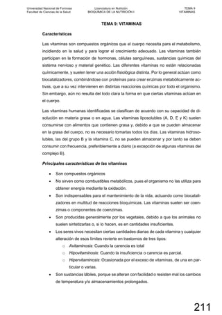 TEMA 9: VITAMINAS
Características
Las vitaminas son compuestos orgánicos que el cuerpo necesita para el metabolismo,
incidiendo en la salud y para lograr el crecimiento adecuado. Las vitaminas también
participan en la formación de hormonas, células sanguíneas, sustancias químicas del
sistema nervioso y material genético. Las diferentes vitaminas no están relacionadas
químicamente, y suelen tener una acción fisiológica distinta. Por lo general actúan como
biocatalizadores, combinándose con proteínas para crear enzimas metabólicamente ac-
tivas, que a su vez intervienen en distintas reacciones químicas por todo el organismo.
Sin embargo, aún no resulta del todo clara la forma en que ciertas vitaminas actúan en
el cuerpo.
Las vitaminas humanas identificadas se clasifican de acuerdo con su capacidad de di-
solución en materia grasa o en agua. Las vitaminas liposolubles (A, D, E y K) suelen
consumirse con alimentos que contienen grasa y, debido a que se pueden almacenar
en la grasa del cuerpo, no es necesario tomarlas todos los días. Las vitaminas hidroso-
lubles, las del grupo B y la vitamina C, no se pueden almacenar y por tanto se deben
consumir con frecuencia, preferiblemente a diario (a excepción de algunas vitaminas del
complejo B).
Principales características de las vitaminas
• Son compuestos orgánicos
• No sirven como combustibles metabólicos, pues el organismo no las utiliza para
obtener energía mediante la oxidación.
• Son indispensables para el mantenimiento de la vida, actuando como biocatali-
zadores en multitud de reacciones bioquímicas. Las vitaminas suelen ser coen-
zimas o componentes de coenzimas.
• Son producidas generalmente por los vegetales, debido a que los animales no
suelen sintetizarlas o, si lo hacen, es en cantidades insuficientes.
• Los seres vivos necesitan ciertas cantidades diarias de cada vitamina y cualquier
alteración de esos límites revierte en trastornos de tres tipos:
o Avitaminosis: Cuando la carencia es total
o Hipovitaminosis: Cuando la insuficiencia o carencia es parcial.
o Hipervitaminosis: Ocasionada por el exceso de vitaminas, de una en par-
ticular o varias.
• Son sustancias lábiles, porque se alteran con facilidad o resisten mal los cambios
de temperatura y/o almacenamientos prolongados.
Universidad Nacional de Formosa
Facultad de Ciencias de la Salud
Licenciatura en Nutrición
BIOQUÍMICA DE LA NUTRICIÓN I
TEMA 9
VITAMINAS
211
 