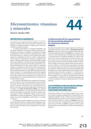 Micronutrientes: vitaminas
y minerales
David A. Bender, PhD
C A P Í T U L O
44
467
IMPORTANCIA BIOMÉDICA
Las vitaminas son un grupo de nutrientes orgánicos necesarios en
pequeñas cantidades para diversas funciones bioquímicas que,
en general, no se pueden sintetizar en el organismo y, en consecuen-
cia, deben encontrarse en la dieta.
Las vitaminas liposolubles son compuestos hidrofóbicos que
sólo pueden absorberse con eficiencia cuando hay absorción nor-
mal de grasa. Al igual que otros lípidos, se transportan en la sangre
en lipoproteínas o fijas a proteínas de unión específicas. Tienen
diversas funciones; p. ej., vitamina A, visión y diferenciación celular;
vitamina D, metabolismo del calcio y el fosfato, y diferenciación
celular; vitamina E, antioxidante, y vitamina K, coagulación de la
sangre. Al igual que la dieta insuficiente, las enfermedades o estados
que afectan la digestión y absorción de las vitaminas liposolubles,
como esteatorrea y trastornos del sistema biliar, pueden llevar a sín-
dromes de deficiencia, entre ellos ceguera nocturna y xeroftalmía
(vitamina A); raquitismo en niños de corta edad y osteomalacia en
adultos (vitamina D); trastornos neurológicos y anemia hemolítica
del recién nacido (vitamina E) y enfermedad hemorrágica del recién
nacido (vitamina K). La toxicidad puede producirse por ingestión
excesiva de vitaminas A y D. La vitamina A y los carotenos (muchos
de los cuales son precursores de la vitamina A), y la vitamina E, son
antioxidantes (cap. 45) y tienen posibles funciones en la prevención
de ateroesclerosis y cáncer.
Las vitaminas hidrosolubles están compuestas de las vitami-
nas B y la vitamina C, funcionan principalmente como cofactores
de enzimas. El ácido fólico actúa como un acarreador de unida-
des de un carbono. La deficiencia de una sola vitamina del com-
plejo B es rara, dado que las dietas inadecuadas se relacionan más
a menudo con estados de deficiencia múltiple. Sin embargo,
los síndromes específicos son característicos de deficiencias de
vitaminas individuales, por ejemplo, el beriberi (tiamina); quei-
losis, glositis, seborrea (riboflavina); pelagra (niacina); anemia
megaloblástica, aciduria metilmalónica, y anemia perniciosa (vi-
tamina B12); anemia megaloblástica (ácido fólico), y escorbuto
(vitamina C).
Los elementos minerales inorgánicos que tienen una función
en el cuerpo deben hallarse en la dieta. Cuando la ingestión es insu-
ficiente, pueden surgir signos de deficiencia, por ejemplo, anemia
(hierro) y cretinismo y bocio (yodo). Las ingestiones excesivas pue-
den ser tóxicas.
La determinación de los requerimientos
de micronutrientes depende de
los criterios de suficiencia
elegidos
Para cualquier nutriente, hay un rango de ingestiones entre la que es
claramente inadecuada, lo que conduce a enfermedad clínica por
deficiencia, y la que excede tanto la capacidad metabólica del orga-
nismo que puede haber signos de toxicidad. Entre estos dos extre-
mos hay un nivel de ingestión que es adecuado para la salud normal
y el mantenimiento de la integridad metabólica. No todos los indi-
viduos tienen el mismo requerimiento de nutrientes, incluso cuan-
do se calcula con base en el tamaño del cuerpo o el gasto de energía.
Hay una gama de requerimientos individuales de hasta 25% alrede-
dor de la media. Por ende, para evaluar la suficiencia de las dietas, es
necesario establecer un nivel de referencia de ingestión lo bastante
alto como para asegurar que nadie sufra deficiencia ni tenga riesgo
de toxicidad. Si se supone que los requerimientos individuales están
distribuidos de un modo estadísticamente normal alrededor del re-
querimiento medio observado, un rango de ± 2 × la desviación es-
tándar (SD) alrededor de la media incluye los requerimientos de
95% de la población. Por consiguiente, las ingestiones de referencia
o recomendadas se establecen en el requerimiento promedio más
2 × SD y, así, satisfacen o exceden los requerimientos de 97.5% de la
población.
LAS VITAMINAS SON UN GRUPO DISPAR
DE COMPUESTOS CON DIVERSAS
FUNCIONES METABÓLICAS
Una vitamina se define como un compuesto orgánico que se necesi-
ta en la dieta en pequeñas cantidades para el mantenimiento de la
integridad metabólica normal. La deficiencia da por resultado una
enfermedad específica, que sólo se cura o previene al restituir la vi-
tamina a la dieta (cuadro 44-1). Empero, la vitamina D, que se for-
ma en la piel a partir del 7-dehidrocolesterol en el momento de la
exposición a la luz solar, y la niacina, que puede formarse a partir
del aminoácido esencial triptófano, no satisfacen estrictamente esta
definición.
46767
Universidad Nacional de Formosa
Facultad de Ciencias de la Salud
Licenciatura en Nutrición
BIOQUÍMICA DE LA NUTRICIÓN I
TEMA 9
VITAMINAS
Murray, R. K., Bender, D. A., Botham, K. M., Kennelly, P. J., Rodwell, V. W., & Weil, P. A. (2010).
Harper. Bioquímica Ilustrada (28º ed.). México: McGraw-Hill Interamericana Editores.
213
 