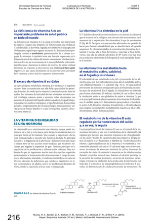 470 SECCIÓN VI Temas especiales
CH2
7-dehidrocolesterol
Isomerización térmica
Colecalciferol
(calciol; vitamina D3)
Previtamina D
LUZ
HO
OH
HO
CH3
FIGURA 44-3 La síntesis de vitamina D en la
piel.
La deficiencia de vitamina A es un
importante problema de salud pública
en todo el mundo
La deficiencia de vitamina A es la causa prevenible más importante
de ceguera. El signo más temprano de deficiencia es una pérdida de
la sensibilidad a la luz verde, seguida por deterioro de la adaptación
a la luz tenue, seguido por ceguera nocturna. La deficiencia más pro-
longada conduce a xeroftalmía: queratinización de la córnea y ce-
guera. La vitamina A también tiene una función importante en la
diferenciación de las células del sistema inmunitario, e incluso la de-
ficiencia leve da pie a incremento de la susceptibilidad a enfermeda-
des infecciosas. Asimismo, la síntesis de proteína de unión a retinol
disminuye en respuesta a infección (es una proteína de fase aguda
negativa), lo que causa decremento de la concentración circulante
de la vitamina, y altera más las respuestas inmunitarias.
El exceso de vitamina A es tóxico
La capacidad para metabolizar vitamina A es limitada, y la ingestión
excesiva lleva a acumulación más allá de la capacidad de las proteí-
nas de unión, de modo que la vitamina A no unida suscita daño de
tejidos. Los síntomas de toxicidad afectan: el sistema nervioso cen-
tral (cefalalgia, náuseas, ataxia y anorexia, todas relacionadas con
aumento de la presión del líquido cefalorraquídeo); el hígado (hepa-
tomegalia con cambios histológicos e hiperlipidemia); homeostasis
del calcio (engrosamiento de los huesos largos, hipercalcemia y cal-
cificación de tejidos blandos) y la piel (resequedad excesiva, desca-
mación y alopecia).
LA VITAMINA D EN REALIDAD
ES UNA HORMONA
La vitamina D no es estrictamente una vitamina, porque puede sin-
tetizarse en la piel, y en la mayor parte de las circunstancias ésa es la
principal fuente de la vitamina. Sólo cuando la exposición a la luz
solar es inadecuada se necesita una fuente en la dieta. Su principal
función es la regulación de la absorción y la homeostasis del calcio;
la mayor parte de sus acciones están mediadas por receptores nu-
cleares que regulan la expresión de gen. También participa en la
regulación de la proliferación y diferenciación celulares. Hay evi-
dencia de que las ingestiones mucho más altas que las requeridas
para mantener la homeostasis del calcio aminoran el riesgo de resis-
tencia a la insulina, obesidad y el síndrome metabólico, así como de
diversos cánceres. La deficiencia, que conduce a raquitismo en ni-
ños y osteomalacia en adultos, aún es un problema en latitudes del
Norte, donde la exposición a la luz solar es inadecuada.
La vitamina D se sintetiza en la piel
El 7-dehidrocolesterol (un intermediario en la síntesis de colesterol
que se acumula en la piel) pasa por una reacción no enzimática en el
momento de la exposición a luz ultravioleta, lo que da previtamina
D (fig. 44-3). Ésta pasa por una reacción adicional en un periodo de
horas para formar colecalciferol, que se absorbe hacia el torrente
sanguíneo. En climas templados, la concentración plasmática de vi-
tamina D es más alta al final del verano, y más baja al final del in-
vierno. Más allá de latitudes alrededor de 40° norte o sur hay muy
poca radiación ultravioleta de la longitud de onda apropiada duran-
te el invierno.
La vitamina D se metaboliza hacia
el metabolito activo, calcitriol,
en el hígado y los riñones
El colecalciferol, sea sintetizado en la piel o proveniente de los ali-
mentos, pasa por dos hidroxilaciones para dar el metabolito activo,
1,25-dihidroxivitamina D o calcitriol (fig. 44-4). El ergocalciferol
proveniente de alimentos enriquecidos pasa por hidroxilación simi-
lar para dar ercalcitriol. En el hígado, el colecalciferol se hidroxila
para formar el derivado 25-hidroxi, calcidiol, el cual se libera hacia
la circulación unido a una globulina de unión a vitamina D, que
es la principal forma de almacenamiento de la vitamina. En los riño-
nes, el calcidiol pasa por 1-hidroxilación para producir el metaboli-
to activo 1,25-dihidroxi-vitamina D (calcitriol), o 24-hidroxilación
para originar un metabolito probablemente inactivo, la 24,25-dihi-
droxivitamina D (24-hidroxicalcidiol).
El metabolismo de la vitamina D está
regulado por la homeostasis del calcio
y, a su vez, la regula
La principal función de la vitamina D yace en el control de la ho-
meostasis del calcio y, a su vez, el metabolismo de la vitamina D está
regulado por factores que muestran respuesta a las cifras plasmáti-
cas de calcio y fosfato. El calcitriol actúa para reducir su propia sín-
tesis al inducir la 24-hidroxilasa y reprimir la 1-hidroxilasa en los
riñones. La principal función de la vitamina D es mantener la con-
centración plasmática de calcio. El calcitriol logra esto de tres ma-
neras: incrementa la absorción intestinal de calcio; disminuye la
excreción de calcio (al estimular la resorción en los túbulos renales
distales) y moviliza mineral óseo. Además, el calcitriol participa en
la secreción de insulina, la síntesis y secreción de hormonas parati-
roidea y tiroidea, la inhibición de la producción de interleucina por
linfocitos T activados y de inmunoglobulina por linfocitos B acti-
vados, la diferenciación de células precursoras de monocitos y la
2
7-dehidrocolesterol Previtamina Dvitamin
HOO
33
FIGURA 44-3 La síntesis de vitamina D en lana D en la
piel.el.
Universidad Nacional de Formosa
Facultad de Ciencias de la Salud
Licenciatura en Nutrición
BIOQUÍMICA DE LA NUTRICIÓN I
TEMA 9
VITAMINAS
Murray, R. K., Bender, D. A., Botham, K. M., Kennelly, P. J., Rodwell, V. W., & Weil, P. A. (2010).
Harper. Bioquímica Ilustrada (28º ed.). México: McGraw-Hill Interamericana Editores.
216
 