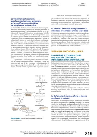 CAPÍTULO 44 Micronutrientes: vitaminas y minerales 473
FIGURA 44-8 Función de la vitamina K en la síntesis de
γ-carboxiglutamato.
O2
Vitamina K hidroquinona
Vitamina K quinona
reductasa
Vitamina K epóxido
reductasa
Sulfhidrilo
Sulfhidrilo
Disulfuro
Disulfuro
NADP
NADPH
Quinona
reductasa
Vitamina K
epoxidasa
Vitamina K epóxido
Carbanión glutamato
CH3
R
OH
OH
CH3
R
Vitamina K quinona
O
O
CH3
R
O
O
O
HN CH C
CH2
CO2
O
COOCH
Residuo glutamato
HN CH C
CH2
O
COOCH2
Residuo carboxiglutamato
HN
CH
CH C
CH2
O
COOOOC
+
No
enzimática
La vitamina K es la coenzima
para la carboxilación de glutamato
en la modificación postsintética
de proteínas de unión a calcio
La vitamina K es el cofactor para la carboxilación de residuos gluta-
mato en la modificación postsintética de proteínas para formar el
aminoácido poco común γ-carboxiglutamato (Gla) (fig. 44-8). Ini-
cialmente, la vitamina K hidroquinona se oxida hacia el epóxido,
que activa un residuo glutamato en el sustrato proteínico hacia
un carbanión, que reacciona de modo no enzimático con dióxido de
carbono para formar γ-carboxiglutamato. La vitamina K epóxido se
reduce hacia la quinona por medio de una reductasa sensible a war-
farina, y la quinona se reduce hacia la hidroquinona activa median-
te la misma reductasa sensible a warfarina o una quinona reductasa
insensible a warfarina. En presencia de warfarina es imposible redu-
cir la vitamina K epóxido, pero se acumula y se excreta. Si se propor-
ciona suficiente vitamina K (como la quinona) en la dieta, puede
reducirse hacia la hidroquinona activa por medio de la enzima in-
sensible a warfarina, y la carboxilación puede continuar, con utiliza-
ción estoiquiométrica de vitamina K y excreción del epóxido. Una
dosis alta de vitamina K es el antídoto para una sobredosis de war-
farina.
La protrombina y varias otras proteínas del sistema de coagula-
ción de la sangre (factores VIII, IX y X, y proteínas C y S, cap. 50)
contienen, cada una, de 4 a 6 residuos γ-carboxiglutamato. El
γ-carboxiglutamato produce quelación de iones de calcio y, de esta
manera, permite la unión de las proteínas de la coagulación de la san-
gre a membranas. En la deficiencia de vitamina K, o en presencia de
warfarina, se libera hacia la circulación un precursor anormal de la
protrombina (preprotrombina) que contiene poco γ-carboxigluta-
mato o no lo contiene, y que es incapaz de quelar calcio.
La vitamina K también es importante en la
síntesis de proteínas de unión a calcio óseo
El tratamiento de mujeres embarazadas con warfarina puede llevar a
anormalidades óseas fetales (síndrome fetal por warfarina). Dos pro-
teínas que contienen γ-carboxiglutamato se encuentran en el hueso:
la osteocalcina y la proteína Gla de matriz ósea. La osteocalcina tam-
bién contiene hidroxiprolina, de modo que su síntesis depende de
las vitaminas tanto K como C; más aún, su síntesis es inducida por la
vitamina D. La liberación de osteocalcina hacia la circulación pro-
porciona un índice del estado en cuanto a vitamina D.
VITAMINAS HIDROSOLUBLES
LA VITAMINA B1 (TIAMINA) TIENE
UNA FUNCIÓN CLAVE EN EL
METABOLISMO DE CARBOHIDRATOS
La tiamina tiene una función esencial en el metabolismo que gene-
ra energía, especialmente en el metabolismo de carbohidratos (fig.
44-9). El difosfato de tiamina es la coenzima para tres complejos de
múltiples enzimas que catalizan reacciones de descarboxilación oxi-
dativa: piruvato deshidrogenasa en el metabolismo de carbohidra-
tos (cap. 17); α-cetoglutarato deshidrogenasa en el ciclo del ácido
cítrico (cap. 17), y la cetoácido de cadena ramificada deshidrogena-
sa que participa en el metabolismo de la leucina, isoleucina y valina
(cap. 29). En cada caso, el difosfato de tiamina proporciona un car-
bono reactivo en la parte triazol que forma un carbanión, que luego
se agrega al grupo carbonilo, p. ej., piruvato. El compuesto añadido
a continuación se descarboxila, con lo que se elimina CO2. El difos-
fato de tiamina también es la coenzima para la transcetolasa, en la
vía de la pentosa fosfato (cap. 21).
El trifosfato de tiamina participa en la conducción nerviosa;
fosforila y, de esta manera, activa, un canal de cloruro en la mem-
brana del nervio.
La deficiencia de tiamina afecta el sistema
nervioso y el corazón
La deficiencia de tiamina puede dar por resultado tres síndromes:
una neuritis periférica crónica, el beriberi, que puede o no mostrar
vínculo con insuficiencia cardiaca y edema; beriberi pernicioso
agudo (fulminante) (beriberi cardiovascular agudo [shoshin-beri-
beri]), en el cual predominan la insuficiencia cardiaca y anormali-
dades metabólicas, sin neuritis periférica, y encefalopatía de Wer-
nicke con psicosis de Korsakoff, que se relacionan en particular
con el abuso del consumo de alcohol y narcóticos. La función del
difosfato de tiamina en la piruvato deshidrogenasa significa que
cuando hay deficiencia se observa conversión alterada de piruvato
en acetil CoA. En sujetos que consumen una dieta con contenido
relativamente alto de carbohidratos, esto origina incremento de las
FIGURA 44-8 Función de la vitamina K en la síntesis deitamina K
γ-carboxiglutamato.γ-carboxiglutamato.
en acetil CoA. En sujetos que consumen una dieta con contenidotil Co
relativamente alto de carbohidratos, esto origina incremento de lasamente alto de carbohidratos, esto origina incremento de las
Universidad Nacional de Formosa
Facultad de Ciencias de la Salud
Licenciatura en Nutrición
BIOQUÍMICA DE LA NUTRICIÓN I
TEMA 9
VITAMINAS
Murray, R. K., Bender, D. A., Botham, K. M., Kennelly, P. J., Rodwell, V. W., & Weil, P. A. (2010).
Harper. Bioquímica Ilustrada (28º ed.). México: McGraw-Hill Interamericana Editores.
219
 