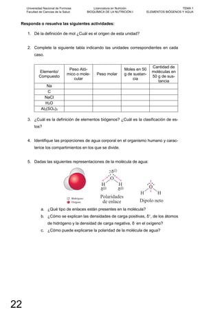 Responda o resuelva las siguientes actividades:
1. Dé la definición de mol ¿Cuál es el origen de esta unidad?
2. Complete la siguiente tabla indicando las unidades correspondientes en cada
caso.
Elemento/
Compuesto
Peso Ató-
mico o mole-
cular
Peso molar
Moles en 50
g de sustan-
cia
Cantidad de
moléculas en
50 g de sus-
tancia
Na
C
NaCl
H2O
Al2(SO4)3
3. ¿Cuál es la definición de elementos biógenos? ¿Cuál es la clasificación de es-
tos?
4. Identifique las proporciones de agua corporal en el organismo humano y carac-
terice los compartimientos en los que se divide.
5. Dadas las siguientes representaciones de la molécula de agua:
a. ¿Qué tipo de enlaces están presentes en la molécula?
b. ¿Cómo se explican las densidades de carga positivas, δ+
, de los átomos
de hidrógeno y la densidad de carga negativa, δ-
en el oxígeno?
c. ¿Cómo puede explicarse la polaridad de la molécula de agua?
Universidad Nacional de Formosa
Facultad de Ciencias de la Salud
Licenciatura en Nutrición
BIOQUÍMICA DE LA NUTRICIÓN I
TEMA 1
ELEMENTOS BIÓGENOS Y AGUA
22
 