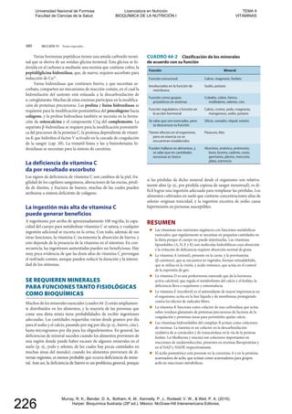 480 SECCIÓN VI Temas especiales
CUADRO 44-2 Clasificación de los minerales
de acuerdo con su función
Función Mineral
Función estructural Calcio, magnesio, fosfato
Involucrados en la función de
membrana
Función como grupos
prostéticos en enzimas
Cobalto, cobre, hierro,
molibdeno, selenio, cinc
Función reguladora o función en
la acción hormonal
Calcio, cromo, yodo, magnesio,
manganeso, sodio, potasio
se desconoce su función
Tienen efectos en el organismo,
pero en esencia no se
encuentran establecidos
Fluoruro, litio
Pueden hallarse en alimentos, y
se sabe que en cantidades
excesivas es tóxico
Aluminio, arsénico, antimonio,
boro, bromo, cadmio, cesio,
germanio, plomo, mercurio,
plata, estroncio
Varias hormonas peptídicas tienen una amida carboxilo termi-
nal que se deriva de un residuo glicina terminal. Esta glicina se hi-
droxila en el carbono α mediante una enzima que contiene cobre, la
peptidilglicina hidroxilasa, que, de nuevo, requiere ascorbato para
reducción de Cu2+
.
Varias hidroxilasas que contienen hierro, y que necesitan as-
corbato, comparten un mecanismo de reacción común, en el cual la
hidroxilación del sustrato está enlazada a la descarboxilación de
α-cetoglutarato. Muchas de estas enzimas participan en la modifica-
ción de proteínas precursoras. Las prolina y lisina hidroxilasas se
requieren para la modificación postsintética del procolágeno hacia
colágeno, y la prolina hidroxilasa también se necesita en la forma-
ción de osteocalcina y el componente C1q del complemento. La
aspartato β-hidroxilasa se requiere para la modificación postsintéti-
ca del precursor de la proteína C, la proteasa dependiente de vitami-
na K que hidroliza el factor V activado en la cascada de coagulación
de la sangre (cap. 50). La trimetil lisina y las γ-butirobetaína hi-
droxilasas se necesitan para la síntesis de carnitina.
La deficiencia de vitamina C
da por resultado escorbuto
Los signos de deficiencia de vitamina C son cambios de la piel, fra-
gilidad de los capilares sanguíneos, alteraciones de las encías, pérdi-
da de dientes, y fractura de huesos, muchas de las cuales pueden
atribuirse a síntesis deficiente de colágeno.
La ingestión más alta de vitamina C
puede generar beneficios
A ingestiones por arriba de aproximadamente 100 mg/día, la capa-
cidad del cuerpo para metabolizar vitamina C se satura, y cualquier
ingestión adicional se excreta en la orina. Con todo, además de sus
otras funciones, la vitamina C incrementa la absorción de hierro, y
esto depende de la presencia de la vitamina en el intestino. En con-
secuencia, las ingestiones aumentadas pueden ser beneficiosas. Hay
muy poca evidencia de que las dosis altas de vitamina C prevengan
el resfriado común, aunque pueden reducir la duración y la intensi-
dad de los síntomas.
SE REQUIEREN MINERALES
PARA FUNCIONES TANTO FISIOLÓGICAS
COMO BIOQUÍMICAS
Muchos de los minerales esenciales (cuadro 44-2) están ampliamen-
te distribuidos en los alimentos, y la mayoría de las personas que
come una dieta mixta tiene probabilidades de recibir ingestiones
adecuadas. Las cantidades requeridas varían desde gramos por día
para el sodio y el calcio, pasando por mg por día (p. ej., hierro, cinc),
hasta microgramos por día para los oligoelementos. En general, las
deficiencias de mineral suceden cuando los alimentos provienen de
una región donde puede haber escasez de algunos minerales en el
suelo (p. ej., yodo y selenio, de los cuales hay pocas cantidades en
muchas áreas del mundo); cuando los alimentos provienen de di-
versas regiones, es menos probable que ocurra deficiencia de mine-
ral. Aun así, la deficiencia de hierro es un problema general, porque
si las pérdidas de dicho mineral desde el organismo son relativa-
mente altas (p. ej., por pérdida copiosa de sangre menstrual), es di-
fícil lograr una ingestión adecuada para remplazar las pérdidas. Los
alimentos cultivados en suelo que contiene concentraciones altas de
selenio originan toxicidad, y la ingestión excesiva de sodio causa
hipertensión en personas susceptibles.
RESUMEN
Las vitaminas son nutrientes orgánicos con funciones metabólicas
esenciales, que regularmente se necesitan en pequeñas cantidades en
la dieta porque el cuerpo no puede sintetizarlas. Las vitaminas
liposolubles (A, D, E y K) son moléculas hidrofóbicas cuya absorción
y la evitación de deficiencia requiere absorción normal de grasa.
La vitamina A (retinol), presente en la carne, y la provitamina
(β-caroteno), que se encuentra en vegetales, forman retinaldehído,
que se utiliza en la visión, y ácido retinoico, que actúa en el control
de la expresión de gen.
La vitamina D es una prohormona esteroide que da la hormona
activa calcitriol, que regula el metabolismo del calcio y el fosfato; la
deficiencia lleva a raquitismo y osteomalacia.
La vitamina E (tocoferol) es el antioxidante de mayor importancia en
el organismo; actúa en la fase líquida y de membranas protegiendo
contra los efectos de radicales libres.
La vitamina K funciona como cofactor de una carboxilasa que actúa
sobre residuos glutamato de proteínas precursoras de factores de la
coagulación y proteínas óseas para permitirles quelar calcio.
Las vitaminas hidrosolubles del complejo B actúan como cofactores
de enzimas. La tiamina es un cofactor en la descarboxilación
oxidativa de α-cetoácidos y de transcetolasa en la vía de la pentosa
fosfato. La riboflavina y niacina son cofactores importantes en
reacciones de oxidorreducción, presentes en enzimas flavoproteína y
en el NAD y NADP, respectivamente.
El ácido pantoténico está presente en la coenzima A y en la proteína
acarreadora de acilo, que actúan como acarreadores para grupos
acilo en reacciones metabólicas.
versas regiones, es menos probable que ocurra deficiencia de mine-que ocurr
ral. Aun así, la deficiencia de hierro es un problema general, porqueal. Aun así, la deficiencia de hierro es un problema general, porque
acarreadora de acilo, que actúan como acarreadores para gruposadora d
acilo en reacciones metabólicas.n reacciones metabólicas.
Universidad Nacional de Formosa
Facultad de Ciencias de la Salud
Licenciatura en Nutrición
BIOQUÍMICA DE LA NUTRICIÓN I
TEMA 9
VITAMINAS
Murray, R. K., Bender, D. A., Botham, K. M., Kennelly, P. J., Rodwell, V. W., & Weil, P. A. (2010).
Harper. Bioquímica Ilustrada (28º ed.). México: McGraw-Hill Interamericana Editores.
226
 