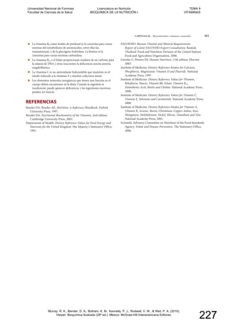 CAPÍTULO 44 Micronutrientes: vitaminas y minerales 481
La vitamina B6 como fosfato de piridoxal es la coenzima para varias
enzimas del metabolismo de aminoácidos, entre ellas las
transaminasas, y de la glucógeno fosforilasa. La biotina es la
coenzima para varias enzimas carboxilasa.
La vitamina B12 y el folato proporcionan residuos de un carbono para
la síntesis de DNA y otras reacciones; la deficiencia suscita anemia
megaloblástica.
La vitamina C es un antioxidante hidrosoluble que mantiene en el
estado reducido a la vitamina E y muchos cofactores metal.
Los elementos minerales inorgánicos que tienen una función en el
cuerpo deben encontrarse en la dieta. Cuando la ingestión es
insuficiente, puede aparecer deficiencia, y las ingestiones excesivas
pueden ser tóxicas.
REFERENCIAS
Bender DA, Bender AE: Nutrition: A Reference Handbook. Oxford
University Press, 1997.
Bender DA: Nutritional Biochemistry of the Vitamins, 2nd edition.
Cambridge University Press, 2003.
Department of Health: Dietary Reference Values for Food Energy and
Nutrients for the United Kingdom. Her Majestyʹs Stationery Office,
1991.
FAO/WHO: Human Vitamin and Mineral Requirements:
Report of a Joint FAO/WHO Expert Consultation: Bankok,
Thailand. Food and Nutrition Division of the United Nations
Food and Agriculture Organization, 2000.
Geissler C, Powers HJ: Human Nutrition, 11th edition. Elsevier,
2005.
Institute of Medicine: Dietary Reference Intakes for Calcium,
Phosphorus, Magnesium, Vitamin D and Fluoride. National
Academy Press, 1997.
Institute of Medicine: Dietary Reference Values for Thiamin,
Riboflavin, Niacin, Vitamin B6, Folate, Vitamin B12,
Pantothenic Acid, Biotin and Choline. National Academy Press,
2000.
Institute of Medicine: Dietary Reference Values for Vitamin C,
Vitamin E, Selenium and Carotenoids. National Academy Press,
2000.
Institute of Medicine: Dietary Reference Intakes for Vitamin A,
Vitamin K, Arsenic, Boron, Chromium, Copper, Iodine, Iron,
Manganese, Molybdenum, Nickel, Silicon, Vanadium and Zinc.
National Academy Press, 2001.
Scientific Advisory Committee on Nutrition of the Food Standards
Agency: Folate and Disease Prevention. The Stationery Office,
2006.
Universidad Nacional de Formosa
Facultad de Ciencias de la Salud
Licenciatura en Nutrición
BIOQUÍMICA DE LA NUTRICIÓN I
TEMA 9
VITAMINAS
Murray, R. K., Bender, D. A., Botham, K. M., Kennelly, P. J., Rodwell, V. W., & Weil, P. A. (2010).
Harper. Bioquímica Ilustrada (28º ed.). México: McGraw-Hill Interamericana Editores.
227
 