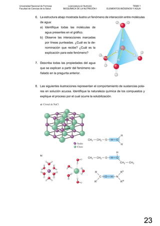 6. La estructura abajo mostrada ilustra un fenómeno de interacción entre moléculas
de agua:
a) Identifique todas las moléculas de
agua presentes en el gráfico.
b) Observe las interacciones marcadas
por líneas punteadas. ¿Cuál es la de-
nominación que recibe? ¿Cuál es la
explicación para este fenómeno?
7. Describa todas las propiedades del agua
que se explican a partir del fenómeno se-
ñalado en la pregunta anterior.
8. Las siguientes ilustraciones representan el comportamiento de sustancias pola-
res en solución acuosa. Identifique la naturaleza química de los compuestos y
explique el proceso por el cual ocurre la solubilización.
Universidad Nacional de Formosa
Facultad de Ciencias de la Salud
Licenciatura en Nutrición
BIOQUÍMICA DE LA NUTRICIÓN I
TEMA 1
ELEMENTOS BIÓGENOS Y AGUA
23
 