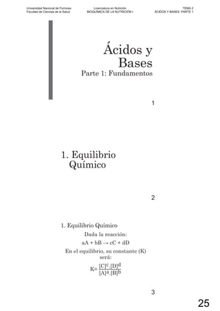 Ácidos y
Bases
Parte 1: Fundamentos
1
1. Equilibrio
Químico
2
1. Equilibrio Químico
Dada la reacción:
aA + bB cC + dD
En el equilibrio, su constante (K)
será:
K=
[C]c.[D]d
[A]a.[B]b
3
Universidad Nacional de Formosa
Facultad de Ciencias de la Salud
Licenciatura en Nutrición
BIOQUÍMICA DE LA NUTRICIÓN I
TEMA 2
ÁCIDOS Y BASES. PARTE 1
25
 