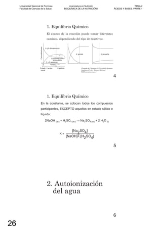 1. Equilibrio Químico
El avance de la reacción puede tomar diferentes
caminos, dependiendo del tipo de reactivos:
(Tomado de Christian, G. D. (2009). Química
Analítica (6º ed.). México: McGraw-
Hill/Interamericana.)
4
1. Equilibrio Químico
En la constante, se colocan todos los compuestos
participantes, EXCEPTO aquellos en estado sólido o
líquido.
2NaOH (ac) + H2SO4 (ac) 2SO4 (ac) + 2 H2O (l)
K =
[Na2SO4]
[NaOH]2.[H2SO4]
5
2. Autoionización
del agua
6
Universidad Nacional de Formosa
Facultad de Ciencias de la Salud
Licenciatura en Nutrición
BIOQUÍMICA DE LA NUTRICIÓN I
TEMA 2
ÁCIDOS Y BASES. PARTE 1
26
 