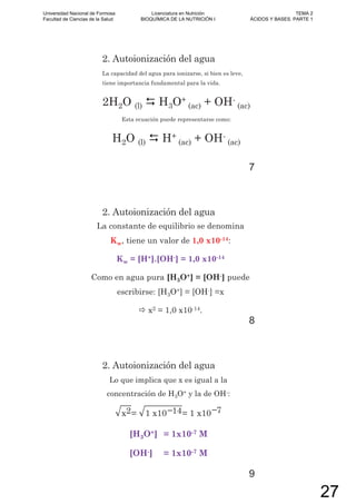 2. Autoionización del agua
La capacidad del agua para ionizarse, si bien es leve,
tiene importancia fundamental para la vida.
2H2O (l) H3O+
(ac) + OH-
(ac)
Esta ecuación puede representarse como:
H2O (l) H+
(ac) + OH-
(ac)
7
2. Autoionización del agua
La constante de equilibrio se denomina
Kw, tiene un valor de 1,0 x10-14:
Kw = [H+].[OH-] = 1,0 x10-14
Como en agua pura [H3O+] = [OH-] puede
escribirse: [H3O+] = [OH-] =x
x2 = 1,0 x10-14.
8
2. Autoionización del agua
Lo que implica que x es igual a la
concentración de H3O+ y la de OH-:
x2= 1 x10 14= 1 x10 7
[H3O+] = 1x10-7 M
[OH-] = 1x10-7 M
9
Universidad Nacional de Formosa
Facultad de Ciencias de la Salud
Licenciatura en Nutrición
BIOQUÍMICA DE LA NUTRICIÓN I
TEMA 2
ÁCIDOS Y BASES. PARTE 1
27
 