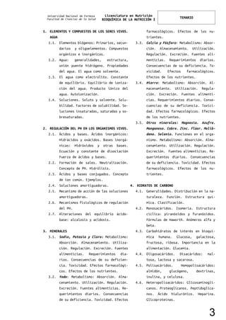Universidad Nacional de Formosa
Facultad de Ciencias de la Salud
Licenciatura en Nutrición
BIOQUÍMICA DE LA NUTRICIÓN I
TEMARIO
1. ELEMENTOS Y COMPUESTOS DE LOS SERES VIVOS.
AGUA
1.1. Elementos biógenos: Primarios, secun-
darios y oligoelementos. Compuestos
orgánicos e inorgánicos.
1.2. Agua: generalidades, estructura,
unión puente hidrógeno. Propiedades
del agua. El agua como solvente.
1.3. El agua como electrolito. Constante
de equilibrio. Equilibrio de ioniza-
ción del agua. Producto iónico del
agua. Autoionización.
1.4. Soluciones. Soluto y solvente. Solu-
bilidad. Factores de solubilidad. So-
luciones insaturadas, saturadas y so-
bresaturadas.
2. REGULACIÓN DEL PH EN LOS ORGANISMOS VIVOS.
2.1. Ácidos y bases. Ácidos inorgánicos:
Hidrácidos y oxácidos. Bases inorgá-
nicas: Hidróxidos y otras bases.
Ecuación y constante de disociación
Fuerza de ácidos y bases.
2.2. Formación de sales. Neutralización.
Concepto de PH. Hidrólisis.
2.3. Ácidos y bases conjugados. Concepto
de ion común. Ejemplos.
2.4. Soluciones amortiguadoras.
2.5. Mecanismo de acción de las soluciones
amortiguadoras.
2.6. Mecanismos fisiológicos de regulación
del PH.
2.7. Alteraciones del equilibrio ácido-
base: alcalosis y acidosis.
3. MINERALES
3.1. Sodio, Potasio y Cloro: Metabolismo:
Absorción. Almacenamiento. Utiliza-
ción. Regulación. Excreción. Fuentes
alimenticias. Requerimientos dia-
rios. Consecuencias de su deficien-
cia. Toxicidad. Efectos farmacológi-
cos. Efectos de los nutrientes.
3.2. Yodo: Metabolismo: Absorción. Alma-
cenamiento. Utilización. Regulación.
Excreción. Fuentes alimenticias. Re-
querimientos diarios. Consecuencias
de su deficiencia. Toxicidad. Efectos
farmacológicos. Efectos de los nu-
trientes.
3.3. Calcio y Fósforo: Metabolismo: Absor-
ción. Almacenamiento. Utilización.
Regulación. Excreción. Fuentes ali-
menticias. Requerimientos diarios.
Consecuencias de su deficiencia. To-
xicidad. Efectos farmacológicos.
Efectos de los nutrientes.
3.4. Hierro: Metabolismo: Absorción. Al-
macenamiento. Utilización. Regula-
ción. Excreción. Fuentes alimenti-
cias. Requerimientos diarios. Conse-
cuencias de su deficiencia. Toxici-
dad. Efectos farmacológicos. Efectos
de los nutrientes.
3.5. Otros minerales: Magnesio. Azufre.
Manganeso. Cobre. Zinc. Flúor. Molib-
deno. Selenio. Funciones en el orga-
nismo. Metabolismo: Absorción. Alma-
cenamiento. Utilización. Regulación.
Excreción. Fuentes alimenticias. Re-
querimientos diarios. Consecuencias
de su deficiencia. Toxicidad. Efectos
farmacológicos. Efectos de los nu-
trientes.
4. HIDRATOS DE CARBONO
4.1. Generalidades. Distribución en la na-
turaleza. Función. Estructura quí-
mica. Clasificación.
4.2. Monosacáridos. Isomería. Estructura
cíclica: piranósidos y furanósidos.
Fórmulas de Haworth. Anómeros alfa y
beta.
4.3. Carbohidratos de interés en bioquí-
mica humana. Glucosa, galactosa,
fructosa, ribosa. Importancia en la
alimentación. Glucemia.
4.4. Oligosacáridos. Disacáridos: mal-
tosa, lactosa y sacarosa.
4.5. Polisacáridos. Homopolisacáridos:
almidón, glucógeno, dextrinas,
inulina, y celulosa.
4.6. Heteropolisacáridos: Glicosaminogli-
canos. Proteoglicanos. Peptidoglica-
nos. Ácido hialurónico. Heparina.
Glicoproteínas.
3
 