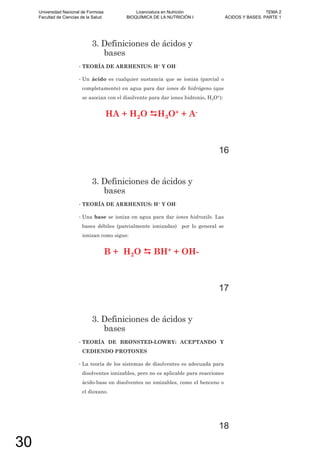 3. Definiciones de ácidos y
bases
• TEORÍA DE ARRHENIUS: H+ Y OH-
• Un ácido es cualquier sustancia que se ioniza (parcial o
completamente) en agua para dar iones de hidrógeno (que
se asocian con el disolvente para dar iones hidronio, H3O+):
HA + H2O H3O+ + A-
16
3. Definiciones de ácidos y
bases
• TEORÍA DE ARRHENIUS: H+ Y OH-
• Una base se ioniza en agua para dar iones hidroxilo. Las
bases débiles (parcialmente ionizadas) por lo general se
ionizan como sigue:
B + H2O BH+ + OH-
17
3. Definiciones de ácidos y
bases
• TEORÍA DE BRØNSTED-LOWRY: ACEPTANDO Y
CEDIENDO PROTONES
• La teoría de los sistemas de disolventes es adecuada para
disolventes ionizables, pero no es aplicable para reacciones
ácido-base en disolventes no ionizables, como el benceno o
el dioxano.
18
Universidad Nacional de Formosa
Facultad de Ciencias de la Salud
Licenciatura en Nutrición
BIOQUÍMICA DE LA NUTRICIÓN I
TEMA 2
ÁCIDOS Y BASES. PARTE 1
30
 
