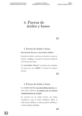 4. Fuerza de
ácidos y bases
22
4. Fuerza de ácidos y bases
• Electrolitos fuertes y electrolitos débiles
• Cuando un ácido o una base se disuelve en agua se
disocia, o ioniza, y el grado de ionización depende
de la fuerza del ácido.
• Un electrólito “fuerte” se disocia por completo,
en tanto que uno “débil” se disocia de manera
parcial.
23
4. Fuerza de ácidos y bases
• Los ácidos fuertes son electrólitos fuertes que,
para fines prácticos, se supone que se ionizan
completamente en el agua.
• La mayoría de los ácidos fuertes son ácidos
inorgánicos como el ácido clorhídrico (HCl), el
ácido nítrico (HNO3), el ácido perclórico (HClO4) y
el ácido sulfúrico (H2SO4)
24
Universidad Nacional de Formosa
Facultad de Ciencias de la Salud
Licenciatura en Nutrición
BIOQUÍMICA DE LA NUTRICIÓN I
TEMA 2
ÁCIDOS Y BASES. PARTE 1
32
 