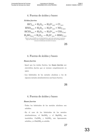 4. Fuerza de ácidos y bases
Ácidos fuertes
HCl(ac) + H2O(l) 3O+
(ac) + Cl-
(ac)
HNO3(ac) + H2O(l) 3O+
(ac) + NO3
-
(ac)
HClO4(ac) + H2O(l) 3O+
(ac) + ClO4
-
(ac)
H2SO4(ac) + H2O(l) 3O+
(ac) + HSO4
-
(ac)
Observe que el H2SO4 es un ácido diprótico; aquí solo mostramos la primera
etapa de ionización. En el equilibrio, las disoluciones de los ácidos fuertes
carecen de moléculas de ácido sin ionizar.
25
4. Fuerza de ácidos y bases
Bases fuertes
• Igual que los ácidos fuertes, las bases fuertes son
electrólitos fuertes que se ionizan completamente en
agua.
• Los hidróxidos de los metales alcalinos y los de
algunos metales alcalinotérreos son bases fuertes.
26
4. Fuerza de ácidos y bases
Bases fuertes
• Todos los hidróxidos de los metales alcalinos son
solubles.
• En el caso de los hidróxidos de los metales
alcalinotérreos, el Be(OH)2 y el Mg(OH)2 son
insolubles; Ca(OH)2 y Sr(OH)2 son ligeramente
solubles, y el Ba(OH)2 es soluble.
27
Universidad Nacional de Formosa
Facultad de Ciencias de la Salud
Licenciatura en Nutrición
BIOQUÍMICA DE LA NUTRICIÓN I
TEMA 2
ÁCIDOS Y BASES. PARTE 1
33
 