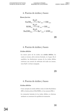 4. Fuerza de ácidos y bases
Bases fuertes
NaOH(s)
H2O
Na+
(ac) + OH-
(ac)
KOH(s)
H2O
K+
(ac) + OH-
(ac)
Ba(OH)2(s)
H2O
Ba2+
(ac) + 2OH-
(ac)
28
4. Fuerza de ácidos y bases
Ácidos débiles
• La mayor parte de los ácidos son ácidos débiles, los
cuales se ionizan, sólo en forma limitada, en el agua. En el
equilibrio, las disoluciones acuosas de los ácidos débiles
contienen una mezcla de moléculas del ácido sin ionizar,
iones H3O+ y la base conjugada.
29
4. Fuerza de ácidos y bases
Ácidos débiles
• Como ejemplos de ácidos débiles están el ácido fluorhídrico
(HF), el ácido acético (CH3COOH) y el ion amonio (NH4
+).
• La ionización limitada de los ácidos débiles se relaciona
mediante su constante de equilibrio de ionización.
30
Universidad Nacional de Formosa
Facultad de Ciencias de la Salud
Licenciatura en Nutrición
BIOQUÍMICA DE LA NUTRICIÓN I
TEMA 2
ÁCIDOS Y BASES. PARTE 1
34
 