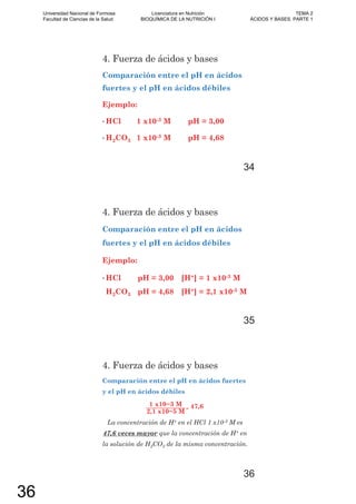4. Fuerza de ácidos y bases
Comparación entre el pH en ácidos
fuertes y el pH en ácidos débiles
Ejemplo:
• HCl 1 x10-3 M pH = 3,00
• H2CO3 1 x10-3 M pH = 4,68
34
4. Fuerza de ácidos y bases
Comparación entre el pH en ácidos
fuertes y el pH en ácidos débiles
Ejemplo:
• HCl pH = 3,00 [H+] = 1 x10-3 M
H2CO3 pH = 4,68 [H+] = 2,1 x10-5 M
35
4. Fuerza de ácidos y bases
Comparación entre el pH en ácidos fuertes
y el pH en ácidos débiles
1 M
2,1 M
= 47,6
La concentración de H+ en el HCl 1 x10-3 M es
47,6 veces mayor que la concentración de H+ en
la solución de H2CO3 de la misma concentración.
36
Universidad Nacional de Formosa
Facultad de Ciencias de la Salud
Licenciatura en Nutrición
BIOQUÍMICA DE LA NUTRICIÓN I
TEMA 2
ÁCIDOS Y BASES. PARTE 1
36
 