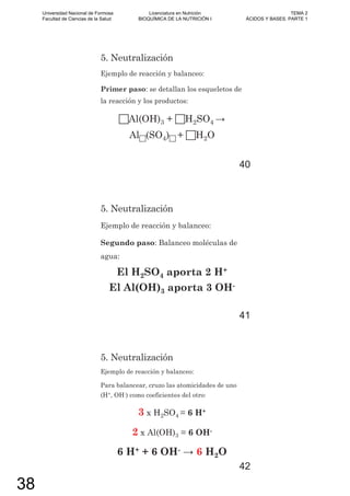 5. Neutralización
Ejemplo de reacción y balanceo:
Primer paso: se detallan los esqueletos de
la reacción y los productos:
Al(OH)3 + H2SO4
Al (SO4) + H2O
40
5. Neutralización
Ejemplo de reacción y balanceo:
Segundo paso: Balanceo moléculas de
agua:
El H2SO4 aporta 2 H+
El Al(OH)3 aporta 3 OH-
41
5. Neutralización
Ejemplo de reacción y balanceo:
Para balancear, cruzo las atomicidades de uno
(H+, OH-) como coeficientes del otro:
3 x H2SO4 = 6 H+
2 x Al(OH)3 = 6 OH-
6 H+ + 6 OH- 6 H2O
42
Universidad Nacional de Formosa
Facultad de Ciencias de la Salud
Licenciatura en Nutrición
BIOQUÍMICA DE LA NUTRICIÓN I
TEMA 2
ÁCIDOS Y BASES. PARTE 1
38
 