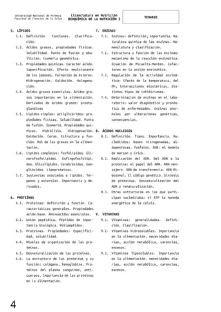 Universidad Nacional de Formosa
Facultad de Ciencias de la Salud
Licenciatura en Nutrición
BIOQUÍMICA DE LA NUTRICIÓN I
TEMARIO
5. LÍPIDOS
5.1. Definición. Funciones. Clasifica-
ción.
5.2. Ácidos grasos, propiedades físicas.
Solubilidad. Punto de fusión y ebu-
llición. Isomería geométrica.
5.3. Propiedades químicas. Carácter ácido.
Saponificación. Efecto emulsionante
de los jabones. Formación de ésteres.
Hidrogenación. Oxidación. Halogena-
ción.
5.4. Ácidos grasos esenciales. Ácidos gra-
sos importantes en la alimentación.
Derivados de ácidos grasos: prosta-
glandinas
5.5. Lípidos simples: acilglicéridos: pro-
piedades físicas. Solubilidad. Punto
de fusión. Isomería. Propiedades quí-
micas. Hidrólisis. Hidrogenación.
Oxidación. Ceras. Estructura y fun-
ción. Rol de las grasas en la alimen-
tación.
5.6. Lípidos complejos: fosfolípidos. Gli-
cerofosfolípidos. Esfingofosfolípi-
dos. Glicolípidos. Cerebrósidos. Gan-
gliósidos. Lipoproteínas.
5.7. Sustancias asociadas a lípidos. Ter-
penos y esteroles. Importancia y de-
rivados.
6. PROTEÍNAS
6.1. Proteínas: definición y función. Ca-
racterísticas generales. Propiedades
ácido-base. Aminoácidos esenciales.
6.2. Unión peptídica. Péptidos de impor-
tancia biológica. Polipéptidos.
6.3. Proteínas. Propiedades: Especifici-
dad, solubilidad.
6.4. Niveles de organización de las pro-
teínas.
6.5. Desnaturalización de las proteínas.
6.6. La estructura de las proteínas y su
función: colágeno, hemoglobina. Pro-
teínas del plasma sanguíneo, anti-
cuerpos. Importancia de las proteínas
en la alimentación.
7. ENZIMAS
7.1. Enzimas: definición, importancia. Na-
turaleza química de las enzimas. No-
menclatura y clasificación.
7.2. Estructura y función de las enzimas:
mecanismo de la reacción enzimática.
Ecuación de Micaelis-Menten. Cofac-
tores en la acción enzimática.
7.3. Regulación de la actividad enzimá-
tica: Efecto de la temperatura, del
PH, interacciones alostéricas, dis-
tintos tipos de inhibiciones.
7.4. Determinación de enzimas en el labo-
ratorio: valor diagnóstico y pronós-
tico de enfermedades. Enzimas anor-
males por alteraciones genéticas,
consecuencias.
8. ÁCIDOS NUCLEICOS
8.1. Definición. Tipos. Importancia. Nu-
cleótidos: bases nitrogenadas, al-
dopentosas, fosfatos. ADN: el modelo
de Watson y Crick.
8.2. Replicación del ADN. Del ADN a la
proteína: el papel del ARN. ARN men-
sajero. ARN de transferencia. ARN Ri-
bosomal. El código genético. Síntesis
de proteínas. Desnaturalización del
ADN y renaturalización.
8.3. Otras estructuras en las que parti-
cipan nucleótidos: el ATP la moneda
energética de la célula.
9. VITAMINAS
9.1. Vitaminas: generalidades. Defini-
ción. Clasificación.
9.2. Vitaminas hidrosolubles. Importancia
en la alimentación, necesidades dia-
rias, acción metabólica, carencias,
excesos.
9.3. Vitaminas liposolubles. Importancia
en la alimentación, necesidades dia-
rias, acción metabólica, carencias,
excesos.
4
 