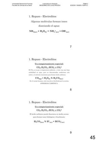 1. Repaso - Electrolitos
Algunas moléculas forman iones
disociando el agua:
NH3(ac) + H2O(l) NH4
+
(ac) + OH-
(ac)
7
1. Repaso - Electrolitos
Un comportamiento especial:
CO2, H2CO3 , HCO3
- y CO3
2-
El CO2 es un gas a temperatura ambiente, y tiene una muy baja
solubilidad en agua, pero en determinadas condiciones este
soluto y el solvente reaccionan para formar ácido carbónico:
CO2(g) + H2O(l) H2CO3(ac)
En el cuerpo humano, esta reacción es facilitada por la enzima
ANHIDRASA CARBÓNICA.
8
1. Repaso - Electrolitos
Un comportamiento especial:
CO2, H2CO3 , HCO3
- y CO3
2-
El ácido carbónico puede disociarse en medio acuoso
para formar iones hidrógeno y bicarbonato:
H2CO3(ac) H+
(ac) + HCO3
-
(ac)
9
Universidad Nacional de Formosa
Facultad de Ciencias de la Salud
Licenciatura en Nutrición
BIOQUÍMICA DE LA NUTRICIÓN I
TEMA 2
ÁCIDOS Y BASES. PARTE 2
45
 