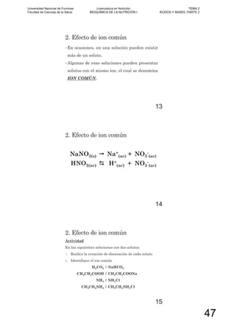 2. Efecto de ion común
• En ocasiones, en una solución pueden existir
más de un soluto.
• Algunas de esas soluciones pueden presentar
solutos con el mismo ion, el cual se denomina
ION COMÚN.
13
2. Efecto de ion común
NaNO2(s) Na+
(ac) + NO2
-
(ac)
HNO2(ac) H+
(ac) + NO2
-
(ac)
14
2. Efecto de ion común
Actividad
En las siguientes soluciones con dos solutos:
1. Realice la ecuación de disociación de cada soluto
2. Identifique el ion común
H2CO3 / NaHCO3
CH3CH2COOH / CH3CH2COONa
NH3 / NH4Cl
CH3CH2NH2 / CH3CH2NH3Cl
15
Universidad Nacional de Formosa
Facultad de Ciencias de la Salud
Licenciatura en Nutrición
BIOQUÍMICA DE LA NUTRICIÓN I
TEMA 2
ÁCIDOS Y BASES. PARTE 2
47
 