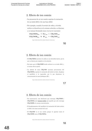 2. Efecto de ion común
• La presencia de un ion común suprime la ionización
de un ácido débil o de una base débil.
• Por ejemplo, cuando el acetato de sodio y el ácido
acético se disuelven en la misma solución, se disocian
y se ionizan formando iones CH3CH2COO- (acetato):
CH3COONa(s) Na+
(ac) + CH3COO-
(ac)
CH3COOH(ac) H+
(ac) + CH3COO-
(ac)
Chang, R. (2010). Química (10º ed.). México: McGraw-Hill / Interamericana.
16
2. Efecto de ion común
• El CH3COONa (acetato de sodio) es un electrolito fuerte, por lo
que se disocia por completo en la solución.
• En tanto que el CH3COOH (ácido acético) es un ácido débil, y
se ioniza sólo en parte.
• La adición de iones CH3COO- (acetato) provenientes del
CH3COONa suprime la ionización del ácido (es decir, desplaza
el equilibrio a la izquierda), por lo que disminuye la
concentración de iones hidrógeno (H+).
Chang, R. (2010). Química (10º ed.). México: McGraw-Hill / Interamericana.
17
2. Efecto de ion común
• En consecuencia, una disolución que contenga, CH3COOH y
CH3COONa será menos ácida que aquella que solo contenga
CH3COOH a la misma concentración.
• El desplazamiento del equilibrio de ionización del ácido acético
se debe a los iones acetato de la sal.
• El CH3COO- es el ion común porque lo aportan tanto el
CH3COOH como el CH3COONa.
Chang, R. (2010). Química (10º ed.). México: McGraw-Hill / Interamericana.
18
Universidad Nacional de Formosa
Facultad de Ciencias de la Salud
Licenciatura en Nutrición
BIOQUÍMICA DE LA NUTRICIÓN I
TEMA 2
ÁCIDOS Y BASES. PARTE 2
48
 