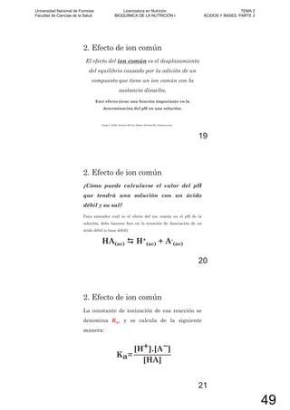 2. Efecto de ion común
El efecto del ion común es el desplazamiento
del equilibrio causado por la adición de un
compuesto que tiene un ion común con la
sustancia disuelta.
Este efecto tiene una función importante en la
determinación del pH en una solución.
Chang, R. (2010). Química (10º ed.). México: McGraw-Hill / Interamericana.
19
2. Efecto de ion común
¿Cómo puede calcularse el valor del pH
que tendrá una solución con un ácido
débil y su sal?
Para entender cuál es el efecto del ion común en el pH de la
solución, debe hacerse foco en la ecuación de disociación de un
ácido débil (o base débil):
HA(ac) H+
(ac) + A-
(ac)
20
2. Efecto de ion común
La constante de ionización de esa reacción se
denomina Ka, y se calcula de la siguiente
manera:
Ka=
[H+].[A ]
[HA]
21
Universidad Nacional de Formosa
Facultad de Ciencias de la Salud
Licenciatura en Nutrición
BIOQUÍMICA DE LA NUTRICIÓN I
TEMA 2
ÁCIDOS Y BASES. PARTE 2
49
 