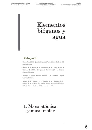 Elementos
biógenos y
agua
Bibliografía
• Carey, F. A. (2006). Química Orgánica (6º ed.). México: McGraw-Hill
Interamericana.
• Horton, H. R., Moran, L. A., Scrimgeour, K. G., Perry, M. D., &
Rawn, J. D. (2008). Principios de Bioquímica (4º ed.). México:
Pearson Educación.
• McMurry, J. (2008). Química orgánica (7º ed.). México: Cengage
Learning Editores.
• Murray, R. K., Bender, D. A., Botham, K. M., Kennelly, P. J.,
Rodwell, V. W., & Weil, P. A. (2010). Harper. Bioquímica Ilustrada
(28º ed.). México: McGraw-Hill Interamericana Editores. 2
1. Masa atómica
y masa molar
3
Universidad Nacional de Formosa
Facultad de Ciencias de la Salud
Licenciatura en Nutrición
BIOQUÍMICA DE LA NUTRICIÓN I
TEMA 1
ELEMENTOS BIÓGENOS Y AGUA
5
 