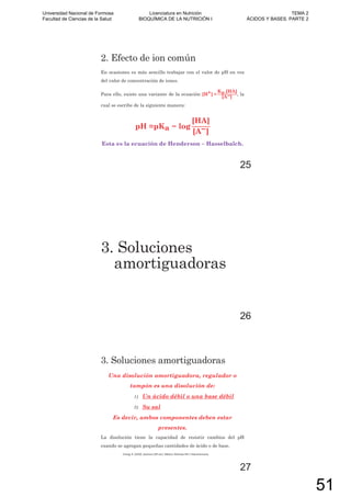 2. Efecto de ion común
En ocasiones es más sencillo trabajar con el valor de pH en vez
del valor de concentración de iones.
Para ello, existe una variante de la ecuación [H+] =
Ka.[HA]
[A ]
, la
cual se escribe de la siguiente manera:
pH =pKa log
[HA]
[A ]
Esta es la ecuación de Henderson – Hasselbalch.
25
3. Soluciones
amortiguadoras
26
3. Soluciones amortiguadoras
Una disolución amortiguadora, regulador o
tampón es una disolución de:
1) Un ácido débil o una base débil
2) Su sal
Es decir, ambos componentes deben estar
presentes.
La disolución tiene la capacidad de resistir cambios del pH
cuando se agregan pequeñas cantidades de ácido o de base.
Chang, R. (2010). Química (10º ed.). México: McGraw-Hill / Interamericana.
27
Universidad Nacional de Formosa
Facultad de Ciencias de la Salud
Licenciatura en Nutrición
BIOQUÍMICA DE LA NUTRICIÓN I
TEMA 2
ÁCIDOS Y BASES. PARTE 2
51
 