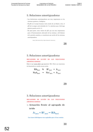 3. Soluciones amortiguadoras
• Las disoluciones amortiguadoras son muy importantes en los
sistemas químicos y biológicos.
• El pH en el cuerpo humano varía mucho de un fluido a otro, el
pH de la sangre está alrededor de 7,4, mientras que el del jugo
gástrico puede ser de 1,5.
• En gran parte, estos valores de pH, que son muy importantes
para el funcionamiento adecuado de las enzimas y del balance
de la presión osmótica, se mantienen por acción de los sistemas
amortiguadores.
Chang, R. (2010). Química (10º ed.). México: McGraw-Hill / Interamericana.
28
3. Soluciones amortiguadoras
MECANISMO DE ACCIÓN DE LAS SOLUCIONES
AMORTIGUADORAS
Dado el par ácido débil / sal siguiente: HA / NaA, sus reacciones
de disociación en medio acuoso serán:
HA(ac) H+
(ac) + A-
(ac)
NaA(ac) Na+
(ac) + A-
(ac)
29
3. Soluciones amortiguadoras
MECANISMO DE ACCIÓN DE LAS SOLUCIONES
AMORTIGUADORAS
1) Actuación frente al agregado de
ácido
A-
(ac) + H+
(ac) HA(ac)
Los iones hidrógeno son captados por el ion común
30
Universidad Nacional de Formosa
Facultad de Ciencias de la Salud
Licenciatura en Nutrición
BIOQUÍMICA DE LA NUTRICIÓN I
TEMA 2
ÁCIDOS Y BASES. PARTE 2
52
 