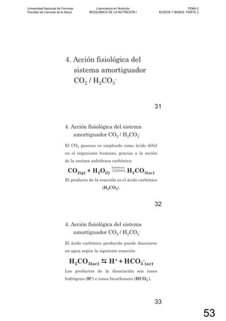 4. Acción fisiológica del
sistema amortiguador
CO2 / H2CO3
-
31
4. Acción fisiológica del sistema
amortiguador CO2 / H2CO3
-
El CO2 gaseoso es empleado como ácido débil
en el organismo humano, gracias a la acción
de la enzima anhidrasa carbónica:
CO2(g) + H2O(l)
Anhidrasa
Carbónica
H2CO3(ac)
El producto de la reacción es el ácido carbónico
(H2CO3).
32
El ácido carbónico producido puede disociarse
en agua según la siguiente reacción:
H2CO3(ac) H+ + HCO3
-
(ac)
Los productos de la disociación son iones
hidrógeno (H+) e iones bicarbonato (HCO3
-).
4. Acción fisiológica del sistema
amortiguador CO2 / H2CO3
-
33
Universidad Nacional de Formosa
Facultad de Ciencias de la Salud
Licenciatura en Nutrición
BIOQUÍMICA DE LA NUTRICIÓN I
TEMA 2
ÁCIDOS Y BASES. PARTE 2
53
 
