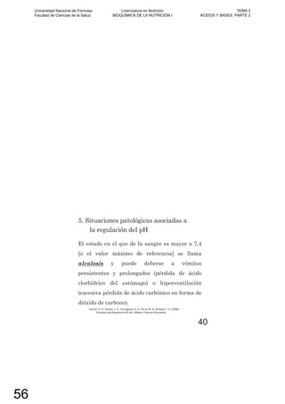 El estado en el que de la sangre es mayor a 7,4
[o el valor máximo de referencia] se llama
alcalosis y puede deberse a vómitos
persistentes y prolongados (pérdida de ácido
clorhídrico del estómago) o hiperventilación
(excesiva pérdida de ácido carbónico en forma de
dióxido de carbono).
5. Situaciones patológicas asociadas a
la regulación del pH
Horton, H. R., Moran, L. A., Scrimgeour, K. G., Perry, M. D., & Rawn, J. D. (2008).
Principios de Bioquímica (4º ed.). México: Pearson Educación.
40
Universidad Nacional de Formosa
Facultad de Ciencias de la Salud
Licenciatura en Nutrición
BIOQUÍMICA DE LA NUTRICIÓN I
TEMA 2
ÁCIDOS Y BASES. PARTE 2
56
 